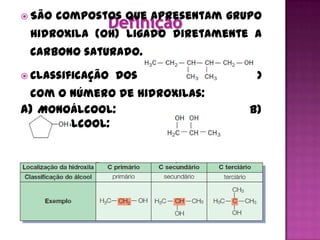  São   compostos que apresentam grupo
 hidroxila (OH) ligado diretamente a
 carbono saturado.

 Classificação   dos alcoóis de acordo
 com o número de hidroxilas:
a) Monoálcool:                       b)
   Poliálcool:


 Classificação   dos alcoóis de acordo
 com a posição da hidroxila:
 