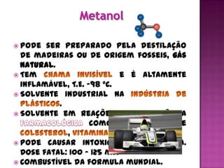  Pode  ser preparado pela destilação
  de madeiras ou de origem fosseis, gás
  natural.
 Tem                        e é altamente
  inflamável, T.E. -98 °C.
 Solvente industrial na
           .
 Solvente em reações de importância
                    como no preparo de
             ,             e          .
 Pode causar intoxicação e cegueira.
  Dose fatal: 100 – 125 ml.
 Combustível da formula mundial.
 