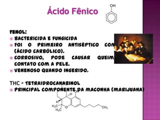 Fenol:
 Bactericida e fungicida
 Foi o primeiro antiséptico comercializado
  (ácido carbólico).
 Corrosivo,   pode causar queimaduras em
  contato com a pele.
 Venenoso quando ingerido.


THC - Tetraidrocanabinol
 Principal componente da maconha (marijuana)
 