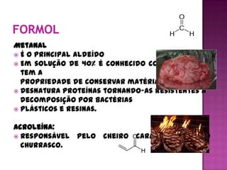 Metanal
 É o principal aldeído
 Em solução de 40% é conhecido como formal e
  tem a
  propriedade de conservar matéria orgânica;
 Desnatura proteínas tornando-as resistentes a
  decomposição por bactérias
 Plásticos e resinas.


Acroleína:
 Responsável pelo cheiro característico do
  churrasco.
 