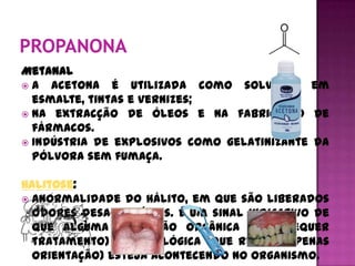 Metanal
 A acetona é utilizada como solvente em
  esmalte, tintas e vernizes;
 Na extracção de óleos e na fabricação de
  fármacos.
 Indústria de explosivos como gelatinizante da
  pólvora sem fumaça.

Halitose:
 Anormalidade do hálito, em que são liberados
  odores desagradáveis. É um sinal indicativo de
  que alguma disfunção orgânica (que requer
  tratamento) ou fisiológica (que requer apenas
  orientação) esteja acontecendo no organismo.
 
