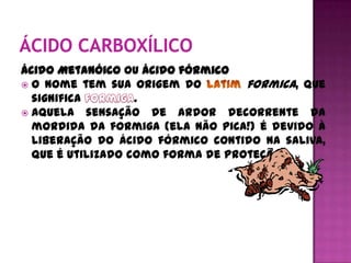 Ácido Metanóico ou ácido fórmico
 O nome tem sua origem do         formica, que
  significa        .
 Aquela sensação de ardor decorrente da
  mordida da formiga (ela não pica!) é devido à
  liberação do ácido fórmico contido na saliva,
  que é utilizado como forma de proteção.
 