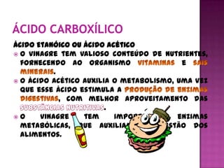 Ácido Etanóico ou ácido acético
 O vinagre tem valioso conteúdo de nutrientes,
  fornecendo ao organismo                 e
           .
 O ácido acético auxilia o metabolismo, uma vez
  que esse ácido estimula a
             , com melhor aproveitamento das
                        .
O     vinagre    tem     importantes    enzimas
  metabólicas, que auxiliam a digestão dos
  alimentos.
 