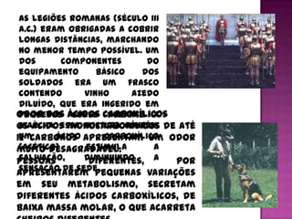 As legiões romanas (século III
 a.C.) eram obrigadas a cobrir
 longas distâncias, marchando
 no menor tempo possível. Um
 dos       componentes       do
 equipamento       básico   dos
 soldados era um frasco
 contendo       vinho     azedo
 diluído, que era ingerido em
Odor dos ácidos carboxílicos
 pequenos goles durante a
Os ácidos monocarboxílicos de até
 marcha. Essa mistura contém
 um       ácido      carboxílico
12 carbonos apresentam um odor
 (acético)      estimula
muito desagradável.            a
 salivação,
Pessoas         diminuindo
                 diferentes, a   por
 sensação de sede.
apresentarem pequenas variações
em seu metabolismo, secretam
diferentes ácidos carboxílicos, de
baixa massa molar, o que acarreta
 