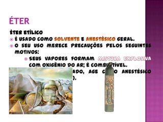 Éter etílico
 É usado como           e            geral.
 O seu uso merece precauções pelos seguintes
  motivos:
       Seus vapores formam
        com oxigênio do ar; é combustível.
       Quando respirado, age como anestésico
        (lança perfume).
 
