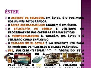  O                       , um éster, é o polímero
  nos filmes fotográficos.
O                          também é um éster.
O                                é utilizado no
  recobrimento das capsulas farmacêuticas.
A                      é, também, um éster e é
  utilizado como explosivo
O                          é um reagente utilizado
  na indústria de plásticos e filmes plásticos.
     , poli(etil-tereftalato), é produzido pela
  polimerização do ácido tereftálico com
  etileno glicol. PET é uma das mais importantes
  fibras sintéticas, em valor comercial, feitas
  pelo homem. O PET também é utilizado em
 