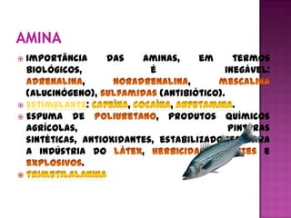  Importância      das   aminas,      em      termos
  biológicos,              é                inegável:
              ,                     ,
  (alucinógeno),              (antibiótico).
 Estimulante:         ,        ,             .
 Espuma de                  , produtos químicos
  agrícolas,                                 pinturas
  sintéticas, antioxidantes, estabilizadores para
  a indústria do         ,             ,            e
              .
 