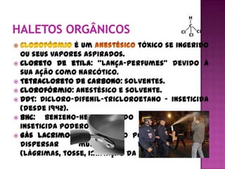 é um             tóxico se ingerido
  ou seus vapores aspirados.
 Cloreto de etila: “lança-perfumes” devido à
  sua ação como narcótico.
 Tetracloreto de carbono: solventes.
 Clorofórmio: anestésico e solvente.
 DDT: Dicloro-Difenil-Tricloroetano - inseticida
  (desde 1942).
 BHC:   Benzeno-Hexa-Clorado é também um
  inseticida poderoso.
 Gás lacrimogêneo - usado por policiais para
  dispersar      multidões       em      protestos
  (lágrimas, tosse, irritação da pele e vômitos).
 
