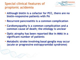 Special clinical features of propionic acidemia Although biotin is a cofactor for PCC, there are no biotin-responsive patients with PA Recurrent pancreatitis is a common complication Cardiomyopathy is a common complication and a common cause of death; the etiology is unclear  Optic atrophy has been reported like in MMA in a significant number of patients  Metabolic stroke involving basal ganglia may occur (acute or progressive extrapyramidal syndrome)  