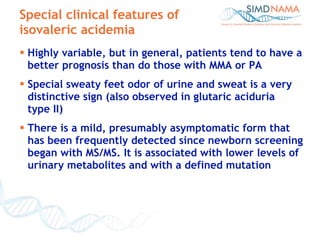 Special clinical features of isovaleric acidemia Highly variable, but in general, patients tend to have a better prognosis than do those with MMA or PA Special sweaty feet odor of urine and sweat is a very distinctive sign (also observed in glutaric aciduria  type II) There is a mild, presumably   asymptomatic form that has been frequently detected since newborn screening began with MS/MS. It is associated with lower levels of urinary metabolites and with a defined mutation 
