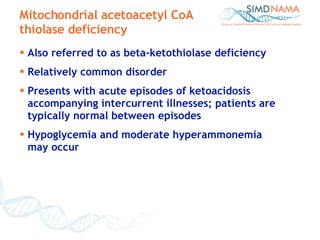 Also referred to as beta-ketothiolase deficiency Relatively common disorder Presents with acute episodes of ketoacidosis accompanying intercurrent illnesses; patients are typically normal between episodes Hypoglycemia and moderate hyperammonemia  may occur Mitochondrial acetoacetyl CoA thiolase deficiency 