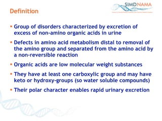 Definition Group of disorders characterized by excretion of excess of non-amino organic acids in urine Defects in amino acid metabolism distal to removal of the amino group and separated from the amino acid by a non-reversible reaction Organic acids are low molecular weight substances They have at least one carboxylic group and may have keto or hydroxy-groups (so water soluble compounds) Their polar character enables rapid urinary excretion 