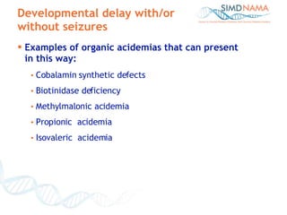 Developmental delay with/or without seizures Examples of organic acidemias that can present  in this way: Cobalamin synthetic defects Biotinidase deficiency Methylmalonic acidemia Propionic  acidemia Isovaleric  acidemia 