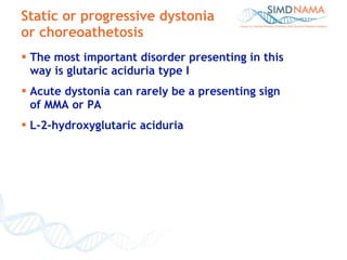 Static or progressive dystonia or choreoathetosis The most important disorder presenting in this  way is glutaric aciduria type I Acute dystonia can rarely be a presenting sign  of MMA or PA  L-2-hydroxyglutaric aciduria  