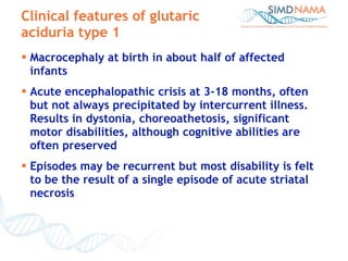 Clinical features of glutaric aciduria type 1 Macrocephaly at birth in about half of affected infants Acute encephalopathic crisis at 3-18 months, often but not always precipitated by intercurrent illness. Results in dystonia, choreoathetosis, significant motor disabilities, although cognitive abilities are often preserved Episodes may be recurrent but most disability is felt to be the result of a single episode of acute striatal necrosis 