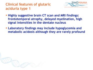 Highly suggestive brain CT scan and MRI findings: frontotemporal atrophy, delayed myelination, high signal intensities in the dentate nucleus Laboratory findings may include hypoglycemia and metabolic acidosis although they are rarely profound Clinical features of glutaric aciduria type 1 