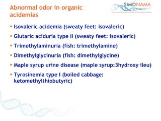 Abnormal odor in organic acidemias Isovaleric acidemia (sweaty feet: isovaleric) Glutaric aciduria type II (sweaty feet: isovaleric) Trimethylaminuria (fish: trimethylamine) Dimethylglycinuria (fish: dimethylglycine) Maple syrup urine disease (maple syrup:3hydroxy ileu) Tyrosinemia type I (boiled cabbage: ketomethylthiobutyric) 