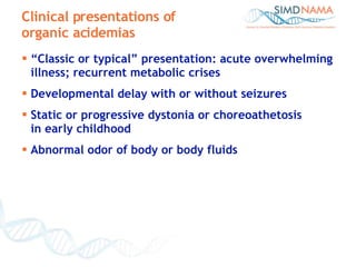 “ Classic or typical” presentation: acute overwhelming illness; recurrent metabolic crises Developmental delay with or without seizures Static or progressive dystonia or choreoathetosis  in early childhood Abnormal odor of body or body fluids Clinical presentations of organic acidemias 
