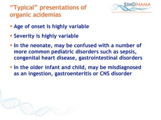 Age of onset is highly variable Severity is highly variable In the neonate, may be confused with a number of more common pediatric disorders such as sepsis, congenital heart disease, gastrointestinal disorders In the older infant and child, may be misdiagnosed  as an ingestion, gastroenteritis or CNS disorder “ Typical” presentations of organic acidemias 