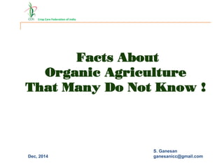 Crop Care Federation of India
S. Ganesan
ganesanicc@gmail.com
Facts About
Organic Agriculture
That Many Do Not Know !
Dec, 2014
 