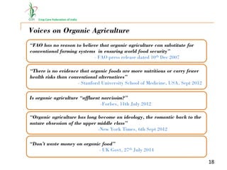 Crop Care Federation of India
Voices on Organic Agriculture
“FAO has no reason to believe that organic agriculture can substitute for
conventional farming systems in ensuring world food security”
- FAO press release dated 10th Dec 2007
18
“There is no evidence that organic foods are more nutritious or carry fewer
health risks than conventional alternatives”
- Stanford University School of Medicine, USA, Sept 2012
Is organic agriculture “affluent narcissim?”
-Forbes, 11th July 2012
“Organic agriculture has long become an ideology, the romantic back to the
nature obsession of the upper middle class”
-New York Times, 6th Sept 2012
“Don’t waste money on organic food”
- UK Govt, 27th July 2014
 