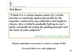Crop Care Federation of India
End Quote
“I think it is a curious human nature if a certain
doctrine is constantly spoken favourably by the
majority, endorsed by top authorities and taught in
classes, then a belief is gradually built up in one’s
mind, eventually becoming the guiding principle and
the basis of value judgment”
Motoo Kimura, Noted critic of Darwinism
Organic agriculture movement is a classic example of this!
It merely thrives on value judgment.
20
 