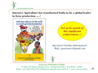 Crop Care Federation of India
21
Intensive Agriculture has transformed India to be a global leader
in farm production ….!
Let us be proud of
this significant
achievement…!
Questions? Further Information?
Mail : ganesanicc@gmail.com
Crop Care Federation of India
F-1006, 10th Floor, Vikram Tower, 16 Rajendra Place, New Delhi – 11008
Phone : 011-4503 6245, 2575 3180Email: admin@cropcarefed.in | www.cropcarefed.in
 