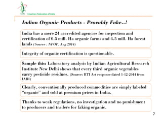 Crop Care Federation of India
7
Indian Organic Products - Provably Fake..!
India has a mere 24 accredited agencies for inspection and
certification of 0.5 mill. Ha organic farms and 4.5 mill. Ha forest
lands (Source : NPOP, Aug 2014)
Integrity of organic certification is questionable.
Sample this: Laboratory analysis by Indian Agricultural Research
Institute New Delhi shows that every third organic vegetables
carry pesticide residues. (Source: RTI Act response dated 1-12-2014 from
IARI)
Clearly, conventionally produced commodities are simply labeled
“organic” and sold at premium prices in India.
Thanks to weak regulations, no investigation and no punishment
to producers and traders for faking organic.
 