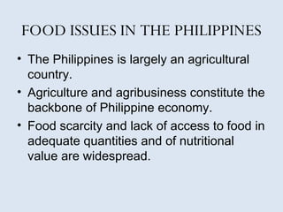 FOOD ISSUES IN THE PHILIPPINES 
• The Philippines is largely an agricultural 
country. 
• Agriculture and agribusiness constitute the 
backbone of Philippine economy. 
• Food scarcity and lack of access to food in 
adequate quantities and of nutritional 
value are widespread. 
 