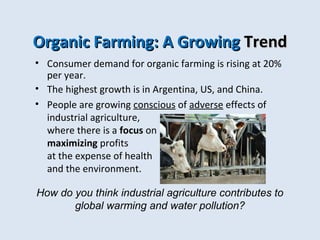 OOrrggaanniicc FFaarrmmiinngg:: AA GGrroowwiinngg TTrreenndd 
• Consumer demand for organic farming is rising at 20% 
per year. 
• The highest growth is in Argentina, US, and China. 
• People are growing conscious of adverse effects of 
industrial agriculture, 
where there is a focus on 
maximizing profits 
at the expense of health 
and the environment. 
How do you think industrial agriculture contributes to 
global warming and water pollution? 
 