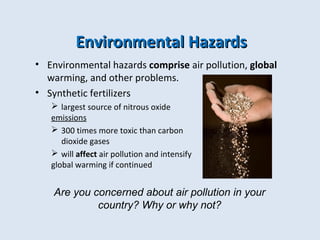EEnnvviirroonnmmeennttaall HHaazzaarrddss 
• Environmental hazards comprise air pollution, global 
warming, and other problems. 
• Synthetic fertilizers 
 largest source of nitrous oxide 
emissions 
 300 times more toxic than carbon 
dioxide gases 
 will affect air pollution and intensify 
global warming if continued 
Are you concerned about air pollution in your 
country? Why or why not? 
 