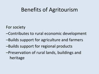 Benefits of Agritourism 
For society 
–Contributes to rural economic development 
–Builds support for agriculture and farmers 
–Builds support for regional products 
–Preservation of rural lands, buildings and 
heritage 
 