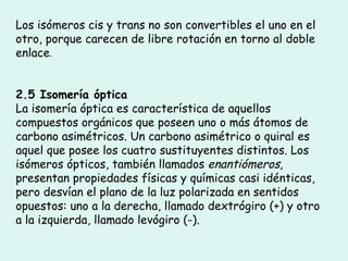 Los isómeros cis y trans no son convertibles el uno en el otro, porque carecen de libre rotación en torno al doble enlace . 2.5 Isomería óptica La isomería óptica es característica de aquellos compuestos orgánicos que poseen uno o más átomos de carbono asimétricos. Un carbono asimétrico o quiral es aquel que posee los cuatro sustituyentes distintos. Los isómeros ópticos, también llamados  enantiómeros, presentan propiedades físicas y químicas casi idénticas, pero desvían el plano de la luz polarizada en sentidos opuestos: uno a la derecha, llamado dextrógiro (+) y otro a la izquierda, llamado levógiro (-). 
