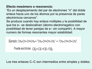 Efecto mesómero o resonancia: “ Es un desplazamiento del par de electrones “π” del doble enlace hacia uno de los átomos por la presencia de pares electrónicos cercanos”. Se produce cuando hay enlace múltiples y la posibilidad de que los e– se deslocalicen (átomo electronegativo con posibilidad de tener parejas de e– sin compartir). A mayor numero de formas resonantes mayor estabilidad. Los tres enlaces C–C son intermedios entre simples y dobles. 