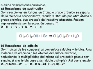 C) TIPOS DE REACCIONES ORGÁNICAS: a) Reacciones de sustitución Son reacciones en las que un átomo o grupo atómico se separa de la molécula reaccionante, siendo sustituido por otro átomo o grupo atómico, que procede del reactivo atacante. Pueden representarse por la ecuación general:   R—X  +  Y -   R—Y  +  X   b) Reacciones de adición Son típicas de los compuestos con enlaces dobles y triples. Una molécula se adiciona a los átomos del enlace múltiple, reduciendo la multiplicidad del mismo (si era doble pasa a ser simple, si era triple pasa a ser doble o simple). Así por ejemplo:  R—CH=CH—R'  +  X—X R—CHX—CHX—R'   
