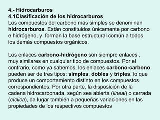 4.- Hidrocarburos 4.1Clasificación de los hidrocarburos Los compuestos del carbono más simples se denominan  hidrocarburos . Están constituidos únicamente por carbono e hidrógeno, y  forman la base estructural común a todos los demás compuestos orgánicos.  Los enlaces  carbono-hidrógeno  son siempre enlaces , muy similares en cualquier tipo de compuestos. Por el contrario, como ya sabemos, los enlaces  carbono-carbono  pueden ser de tres tipos:  simples ,  dobles  y  triples , lo que produce un comportamiento distinto en los compuestos correspondientes. Por otra parte, la disposición de la cadena hidrocarbonada, según sea abierta ( lineal ) o cerrada ( cíclica ), da lugar también a pequeñas variaciones en las propiedades de los respectivos compuestos  