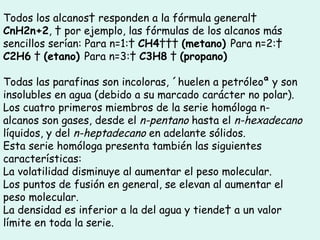 Todos los alcanos  responden a la fórmula general   CnH2n+2 ,   por ejemplo, las fórmulas de los alcanos más sencillos serían: Para n=1:   CH4      (metano)  Para n=2:   C2H6     (etano)  Para n=3:   C3H8     (propano) Todas las parafinas son incoloras, «huelen a petróleo» y son insolubles en agua (debido a su marcado carácter no polar). Los cuatro primeros miembros de la serie homóloga n-alcanos son gases, desde el  n-pentano  hasta el  n-hexadecano  líquidos, y del  n-heptadecano  en adelante sólidos.  Esta serie homóloga presenta también las siguientes características:  La volatilidad disminuye al aumentar el peso molecular.  Los puntos de fusión en general, se elevan al aumentar el peso molecular.  La densidad es inferior a la del agua y tiende  a un valor límite en toda la serie.  