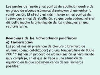 Los puntos de fusión y los puntos de ebullición dentro de un grupo de alcanos isómeros disminuyen al aumentar la ramificación. El efecto es más intenso en los puntos de fusión que en los de ebullición, ya que cada cadena lateral dificulta mucho la orientación de las moléculas en una red cristalina.  Reacciones de los hidrocarburos parafínicos   a) Isomerización  Las   parafinas en presencia de cloruro o bromuro de aluminio (como catalizador) y a una temperatura de 100 a 200 °C sufren un proceso de isomerización generalmente muy complejo, en el que se llega a una  situación de equilibrio en la que coexisten varios de los isómeros posibles .  