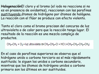 Halogenación El cloro y el bromo (el iodo no reacciona si no es en presencia de oxidantes), reaccionan con las parafinas  sustituyendo  átomos de hidrógeno por átomos de halógeno. La reacción con el flúor se produce con efecto violento.  Tanto el cloro como el bromo precisan del concurso de luz ultravioleta o de calor para que la reacción tenga lugar. El resultado de la reacción es una mezcla compleja de productos.  En el caso de parafinas superiores se observa que el hidrógeno unido a carbono terciario es el más rápidamente sustituido; le siguen los unidos a carbono secundario, mientras que los átomos de hidrógeno unidos a carbono primario son los últimos en ser sustituidos.   