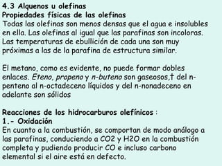 4.3 Alquenos u olefinas  Propiedades físicas de las olefinas  Todas las olefinas son menos densas que el agua e insolubles en ella. Las olefinas al igual que las parafinas son incoloras. Las temperaturas de ebullición de cada una son muy próximas a las de la parafina de estructura similar.  El metano, como es evidente, no puede formar dobles enlaces.  Eteno ,  propeno  y  n-buteno  son gaseosos,  del n-penteno al n-octadeceno líquidos y del n-nonadeceno en adelante son sólidos Reacciones de los hidrocarburos olefínicos  : 1.- Oxidación  En cuanto a la combustión, se comportan de modo análogo a las parafinas, conduciendo a CO2 y H2O en la combustión completa y pudiendo producir CO e incluso carbono elemental si el aire está en defecto.  