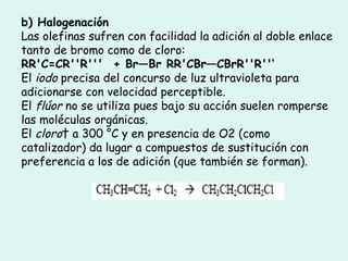 b) Halogenación  Las olefinas sufren con facilidad la adición al doble enlace tanto de bromo como de cloro:  RR'C=CR''R'''  + Br—Br RR'CBr—CBrR''R''‘ El  iodo  precisa del concurso de luz ultravioleta para adicionarse con velocidad perceptible.  El  flúor  no se utiliza pues bajo su acción suelen romperse las moléculas orgánicas. El  cloro   a 300 °C y en presencia de O2 (como catalizador) da lugar a compuestos de sustitución con preferencia a los de adición (que también se forman).  