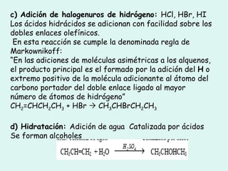 c) Adición de halogenuros de hidrógeno:  HCl, HBr, HI Los ácidos hidrácidos se adicionan con facilidad sobre los dobles enlaces olefínicos. En esta reacción se cumple la denominada regla de Markownikoff:  “ En las adiciones de moléculas asimétricas a los alquenos, el producto principal es el formado por la adición del  H  o extremo positivo de la molécula adicionante al átomo del carbono portador del doble enlace ligado al mayor número de átomos de hidrógeno”  CH 2 =CHCH 2 CH 3  + HBr    CH 3 CHBrCH 2 CH 3 d) Hidratación:  Adición de agua  Catalizada por ácidos Se forman alcoholes 