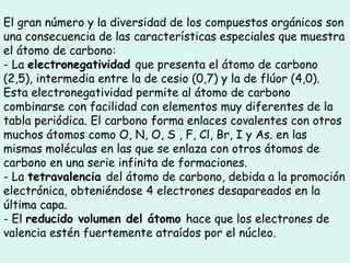 El gran número y la diversidad de los compuestos orgánicos son una consecuencia de las características especiales que muestra el átomo de carbono: - La  electronegatividad  que presenta el átomo de carbono (2,5), intermedia entre la de cesio (0,7) y la de flúor (4,0). Esta electronegatividad permite al átomo de carbono combinarse con facilidad con elementos muy diferentes de la tabla periódica. El carbono forma enlaces covalentes con otros muchos átomos como O, N, O, S , F, Cl, Br, I y As. en las mismas moléculas en las que se enlaza con otros átomos de carbono en una serie infinita de formaciones. - La  tetravalencia  del átomo de carbono, debida a la promoción electrónica, obteniéndose 4 electrones desapareados en la última capa. - El  reducido volumen del átomo  hace que los electrones de valencia estén fuertemente atraídos por el núcleo.  