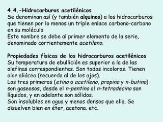 4.4.-Hidrocarburos acetilénicos  Se denominan así (y también  alquinos ) a los hidrocarburos que tienen por lo menos un triple enlace carbono-carbono en su molécula Este nombre se debe al primer elemento de la serie, denominado corrientemente  acetileno . Propiedades físicas de los hidrocarburos acetilénicos  Su temperatura de ebullición es superior a la de las olefinas correspondientes. Son todos incoloros. Tienen olor aliáceo (recuerda al de los ajos).  Los tres primeros ( etino  o  acetileno ,  propino  y  n-butino ) son gaseosos, desde el  n-pentino  al  n-tetradecino  son líquidos, y en adelante son sólidos. Son insolubles en agua y menos densos que ella. Se disuelven bien en éter, acetona. etc.  