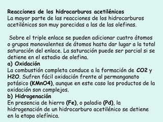 Reacciones de los hidrocarburos acetilénicos  La mayor parte de las reacciones de los hidrocarburos acetilénicos son muy parecidas a las de las olefinas. Sobre el triple enlace se pueden adicionar cuatro átomos o grupos monovalentes de átomos hasta dar lugar a la total saturación del enlace. La saturación puede ser parcial si se detiene en el estadio de olefina.  a) Oxidación  La combustión completa conduce a la formación de  CO2  y  H2O . Sufren fácil oxidación frente al permanganato potásico  (KMnO4) , aunque en este caso los productos de la oxidación son complejos.  b) Hidrogenación En presencia de hierro  (Fe) , o paladio  (Pd) , la hidrogenación de un hidrocarburo acetilénico se detiene en la etapa olefínica.  