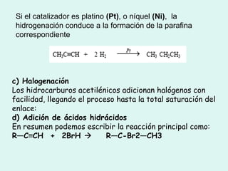Si el catalizador es platino  (Pt) , o níquel  (Ni) ,  la hidrogenación conduce a la formación de la parafina correspondiente   c) Halogenación  Los hidrocarburos acetilénicos adicionan halógenos con facilidad, llegando el proceso hasta la total saturación del enlace:  d) Adición de ácidos hidrácidos  En resumen podemos escribir la reacción principal como:  R—C ≡ CH  +  2BrH       R—C-Br2—CH3 