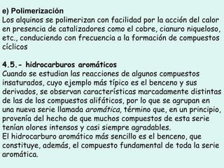 e) Polimerización  Los alquinos se polimerizan con facilidad por la acción del calor en presencia de catalizadores como el cobre, cianuro niqueloso, etc., conduciendo con frecuencia a la formación de compuestos cíclicos 4.5.- hidrocarburos aromáticos Cuando se estudian las reacciones de algunos compuestos insaturados, cuyo ejemplo más típico es el benceno y sus derivados, se observan características marcadamente distintas de las de los compuestos alifáticos, por lo que se agrupan en una nueva serie llamada  aromática , término que, en un principio, provenía del hecho de que muchos compuestos de esta serie tenían olores intensos y casi siempre agradables. El hidrocarburo aromático más sencillo es el benceno, que constituye, además, el compuesto fundamental de toda la serie aromática.  