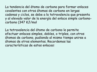 La tendencia del átomo de carbono para formar enlaces covalentes con otros átomos de carbono en largas cadenas y ciclos, se debe a la tetravalencia que presenta y al elevado valor de la energía del enlace simple carbono-carbono (347 KJ/mol La tetravalencia del átomo de carbono le permite efectuar enlaces simples, dobles, o triples, con otros átomos de carbono, pudiendo al mismo tiempo unirse a átomos de otros elementos. Recordemos las características de estos enlaces: 