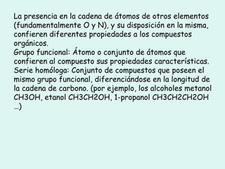 La presencia en la cadena de átomos de otros elementos (fundamentalmente O y N), y su disposición en la misma, confieren diferentes propiedades a los compuestos orgánicos. Grupo funcional: Átomo o conjunto de átomos que confieren al compuesto sus propiedades características. Serie homóloga: Conjunto de compuestos que poseen el mismo grupo funcional, diferenciándose en la longitud de la cadena de carbono. (por ejemplo, los alcoholes metanol CH3OH, etanol CH3CH2OH, 1-propanol CH3CH2CH2OH …) 