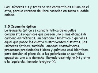 Los isómeros cis y trans no son convertibles el uno en el
otro, porque carecen de libre rotación en torno al doble
enlace.
2.5 Isomería óptica
La isomería óptica es característica de aquellos
compuestos orgánicos que poseen uno o más átomos de
carbono asimétricos. Un carbono asimétrico o quiral es
aquel que posee los cuatro sustituyentes distintos. Los
isómeros ópticos, también llamados enantiómeros,
presentan propiedades físicas y químicas casi idénticas,
pero desvían el plano de la luz polarizada en sentidos
opuestos: uno a la derecha, llamado dextrógiro (+) y otro
a la izquierda, llamado levógiro (-).
 